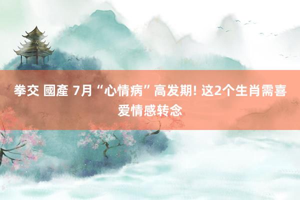 拳交 國產 7月“心情病”高发期! 这2个生肖需喜爱情感转念