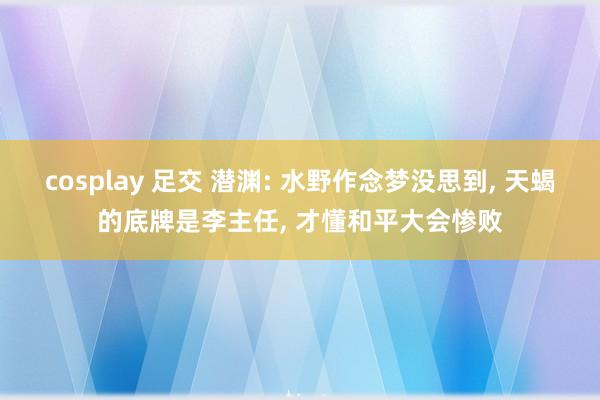 cosplay 足交 潜渊: 水野作念梦没思到， 天蝎的底牌是李主任， 才懂和平大会惨败