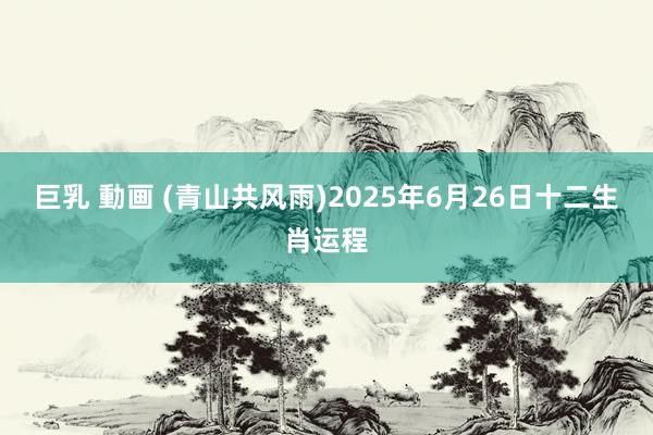 巨乳 動画 (青山共风雨)2025年6月26日十二生肖运程