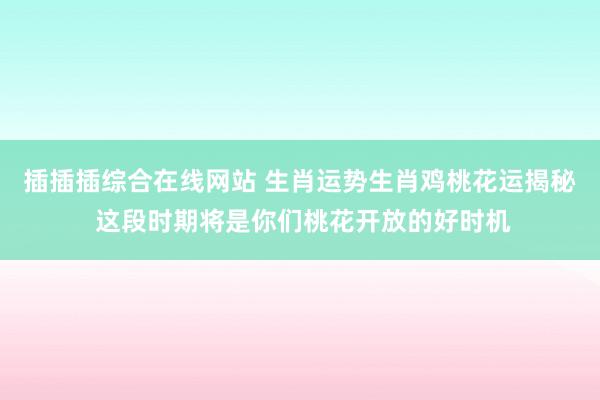插插插综合在线网站 生肖运势生肖鸡桃花运揭秘 这段时期将是你们桃花开放的好时机