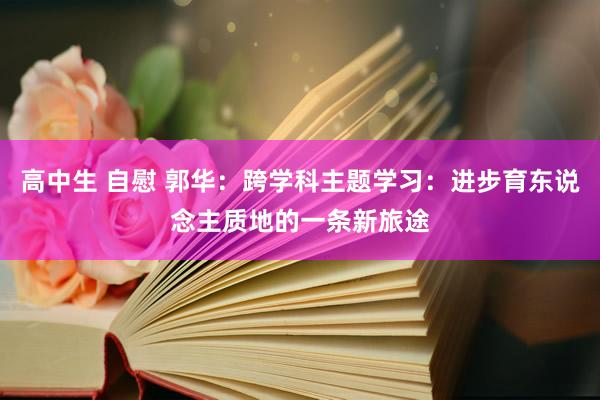 高中生 自慰 郭华：跨学科主题学习：进步育东说念主质地的一条新旅途