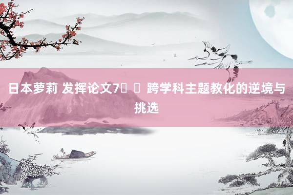 日本萝莉 发挥论文7⃣️跨学科主题教化的逆境与挑选