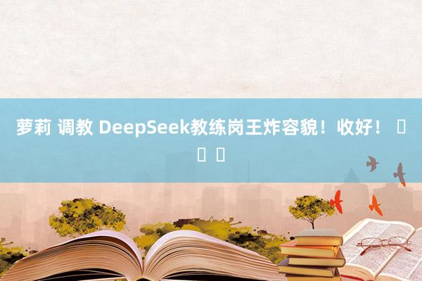 萝莉 调教 DeepSeek教练岗王炸容貌！收好！ ​​​
