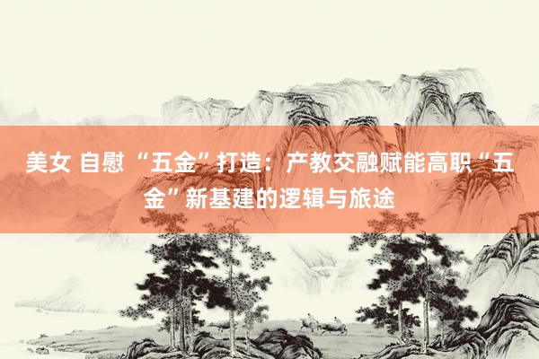 美女 自慰 “五金”打造：产教交融赋能高职“五金”新基建的逻辑与旅途