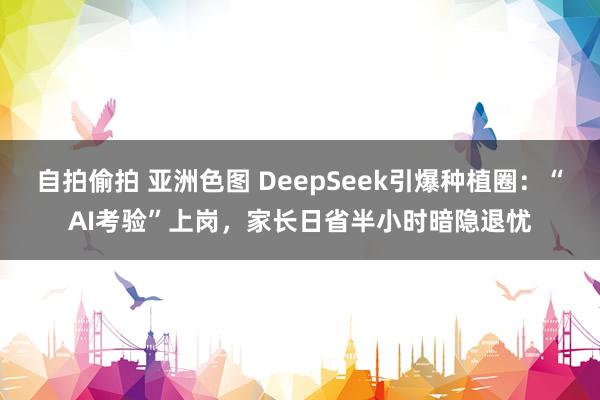 自拍偷拍 亚洲色图 DeepSeek引爆种植圈：“AI考验”上岗，家长日省半小时暗隐退忧