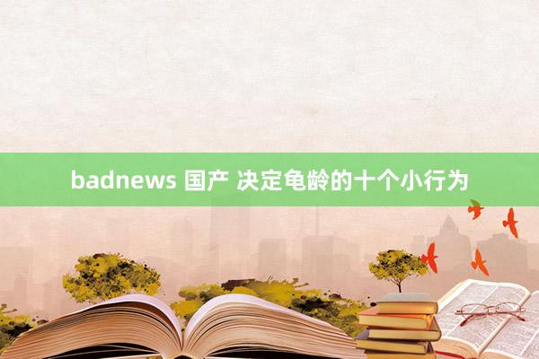 badnews 国产 决定龟龄的十个小行为