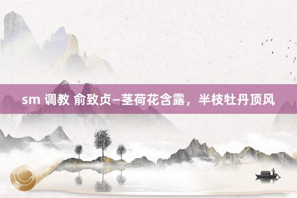 sm 调教 俞致贞—茎荷花含露，半枝牡丹顶风