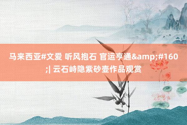 马来西亚#文爱 听风抱石 官运亨通&#160;| 云石峙隐紫砂壶作品观赏