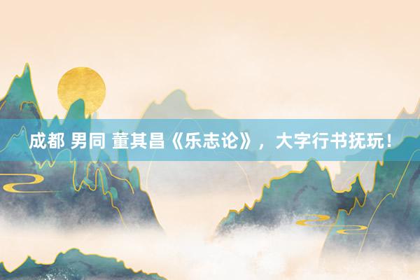 成都 男同 董其昌《乐志论》，大字行书抚玩！