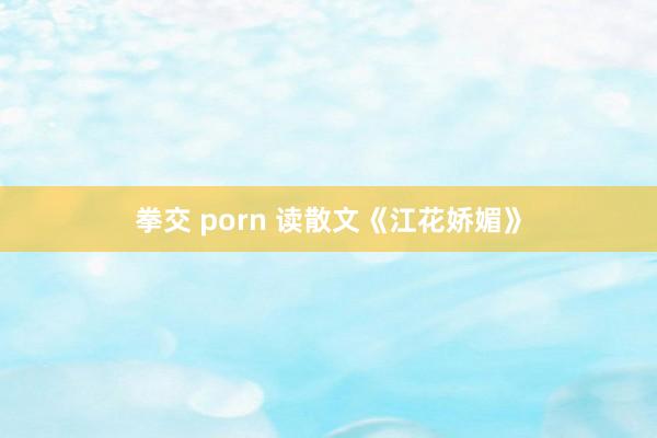 拳交 porn 读散文《江花娇媚》