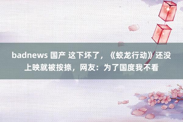 badnews 国产 这下坏了，《蛟龙行动》还没上映就被按捺，网友：为了国度我不看