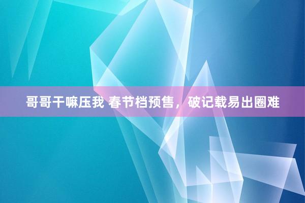 哥哥干嘛压我 春节档预售，破记载易出圈难