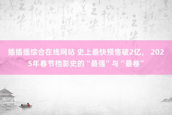 插插插综合在线网站 史上最快预售破2亿， 2025年春节档影史的“最强”与“最卷”