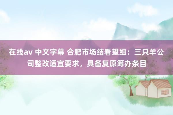 在线av 中文字幕 合肥市场结看望组：三只羊公司整改适宜要求，具备复原筹办条目