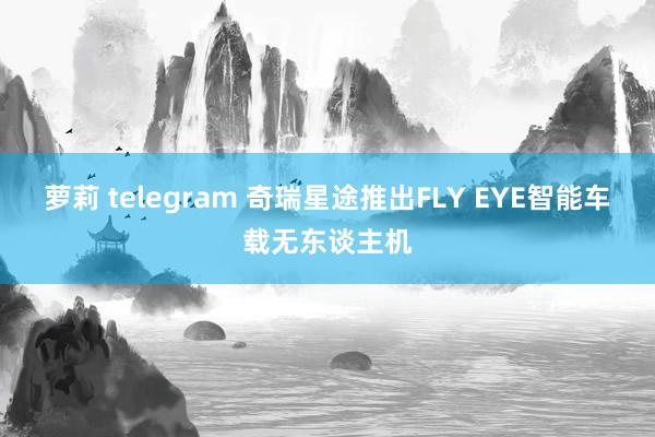 萝莉 telegram 奇瑞星途推出FLY EYE智能车载无东谈主机