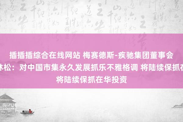 插插插综合在线网站 梅赛德斯-疾驰集团董事会主席康林松：对中国市集永久发展抓乐不雅格调 将陆续保抓在华投资